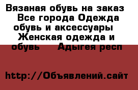 Вязаная обувь на заказ  - Все города Одежда, обувь и аксессуары » Женская одежда и обувь   . Адыгея респ.